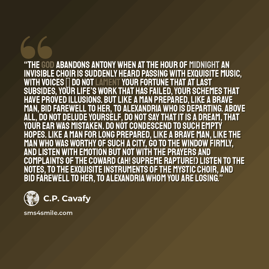 “The god abandons Antony When at the hour of midnight an invisible choir is suddenly heard passing with exquisite music, with voices ― Do not lament your fortune that at last subsides, your life’s work that has failed, your schemes that have proved illusions. But like a man prepared, like a brave…” quote by C.P. Cavafy