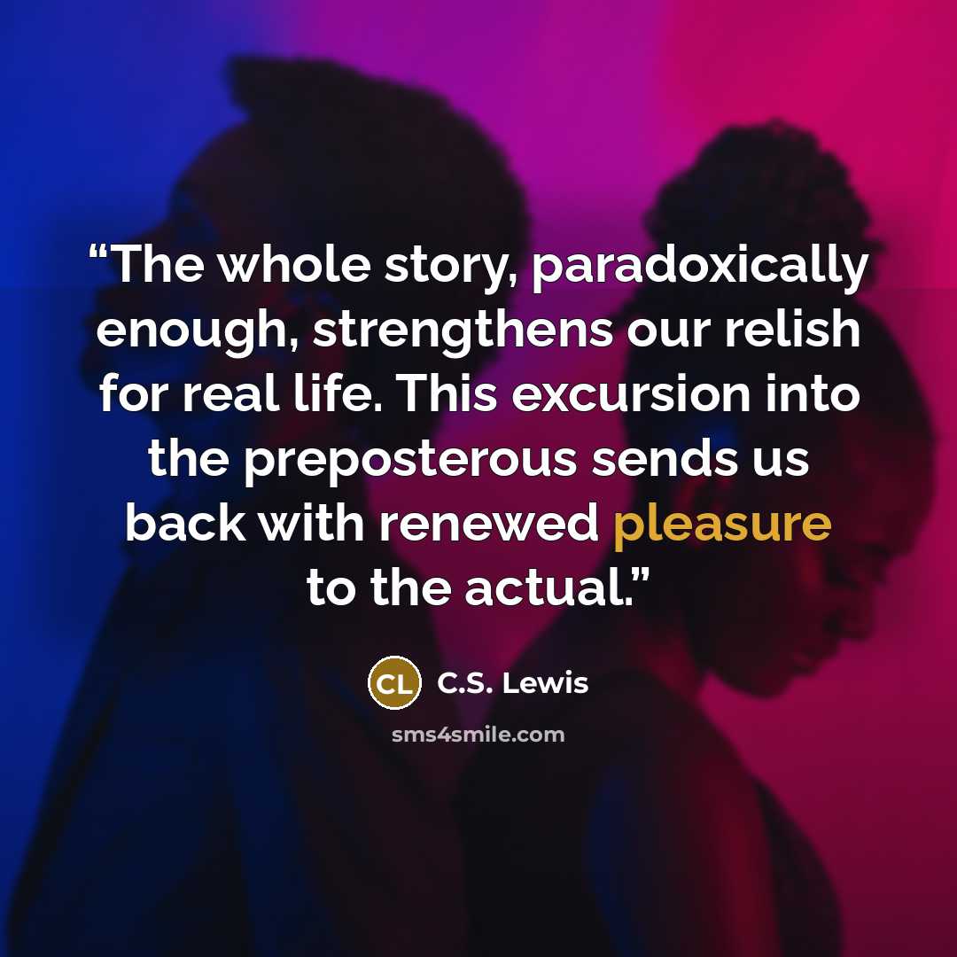 “The whole story, paradoxically enough, strengthens our relish for real life. This excursion into the preposterous sends us back with renewed pleasure to the actual.” quote by C.S. Lewis
