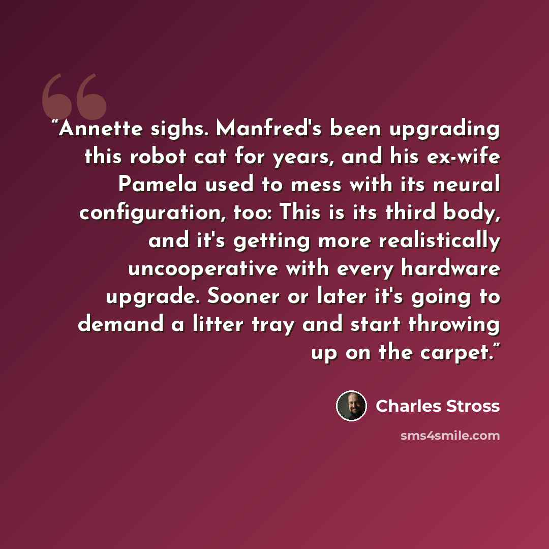 “Annette sighs. Manfred's been upgrading this robot cat for years, and his ex-wife Pamela used to mess with its neural configuration, too: This is its third body, and it's getting more realistically uncooperative with every hardware upgrade. Sooner or later it's going to demand a litter tray and…” quote by Charles Stross