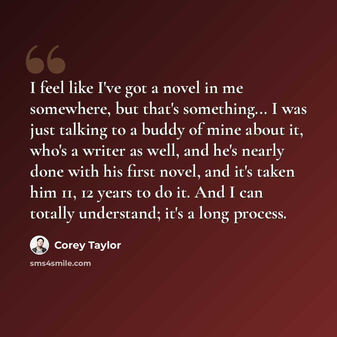 “I feel like I've got a novel in me somewhere, but that's something... I was just talking to a buddy of mine about it, who's a writer as well, and he's nearly done with his first novel, and it's taken him 11, 12 years to do it. And I can totally understand; it's a long process.” quote by Corey Taylor