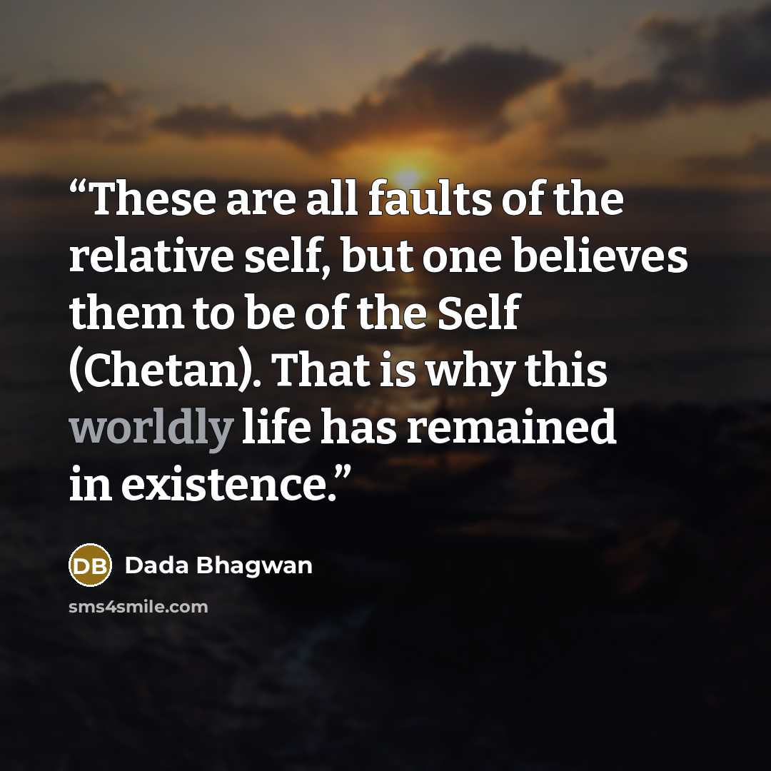 “These are all faults of the relative self, but one believes them to be of the Self (Chetan). That is why this worldly life has remained in existence.” quote by Dada Bhagwan