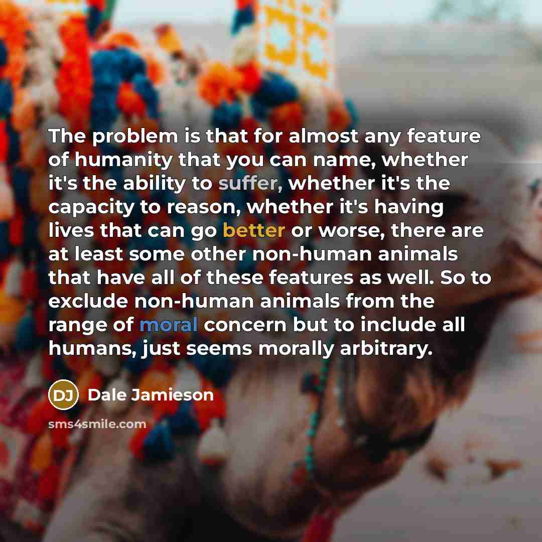 “The problem is that for almost any feature of humanity that you can name, whether it's the ability to suffer, whether it's the capacity to reason, whether it's having lives that can go better or worse, there are at least some other non-human animals that have all of these features as well. So to…” quote by Dale Jamieson