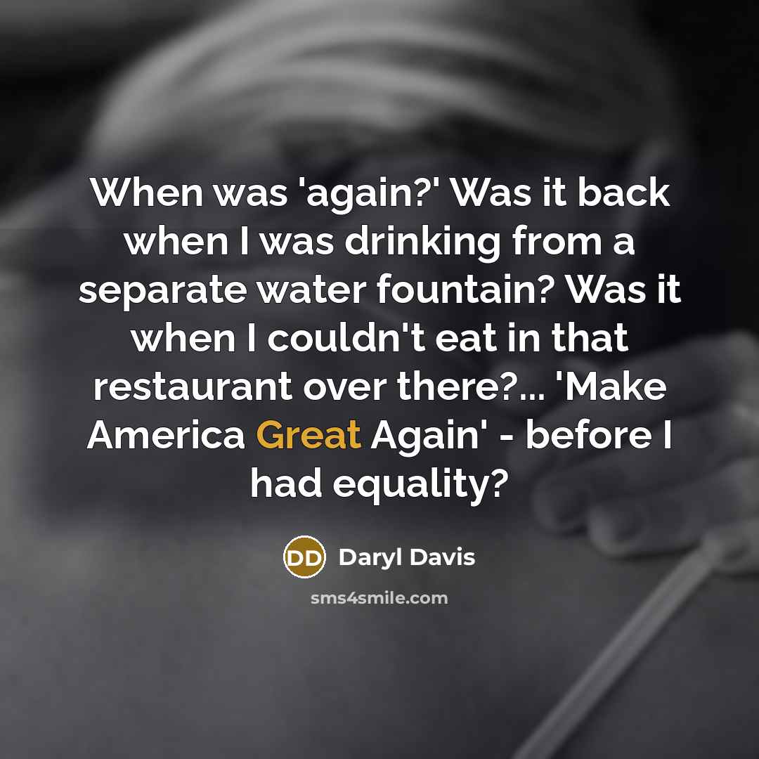 “When was 'again?' Was it back when I was drinking from a separate water fountain? Was it when I couldn't eat in that restaurant over there?... 'Make America Great Again' - before I had equality?” quote by Daryl Davis