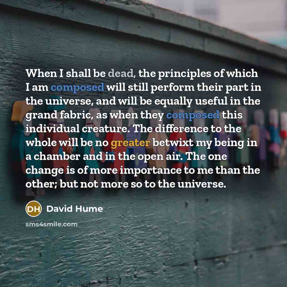 “When I shall be dead, the principles of which I am composed will still perform their part in the universe, and will be equally useful in the grand fabric, as when they composed this individual creature. The difference to the whole will be no greater betwixt my being in a chamber and in the open…” quote by David Hume