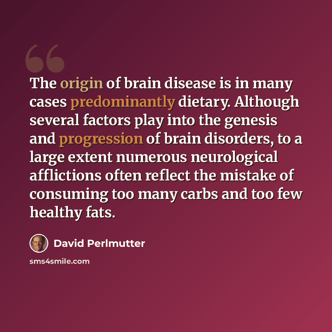 “The origin of brain disease is in many cases predominantly dietary. Although several factors play into the genesis and progression of brain disorders, to a large extent numerous neurological afflictions often reflect the mistake of consuming too many carbs and too few healthy fats.” quote by David Perlmutter