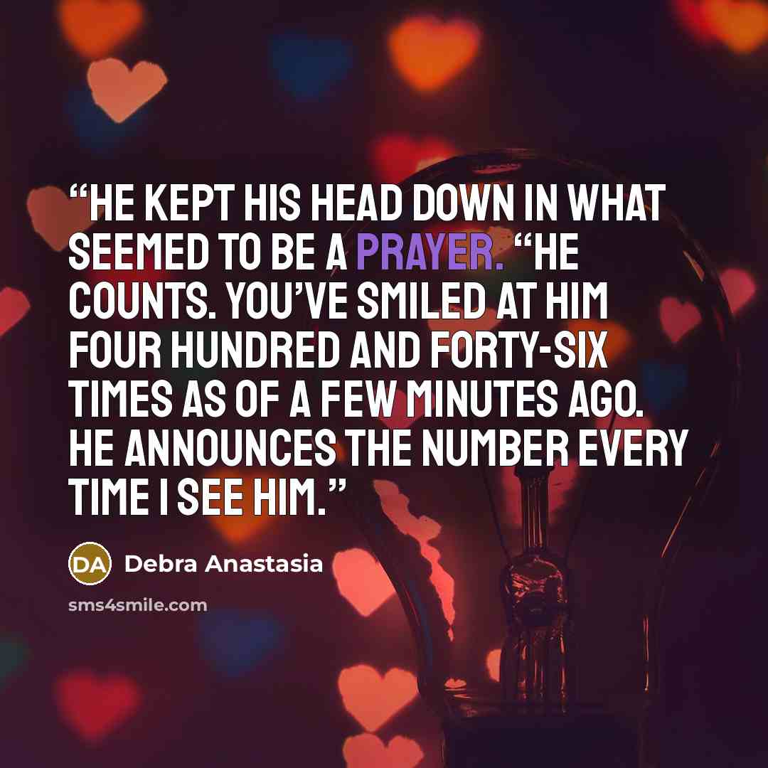 “He kept his head down in what seemed to be a prayer. “He counts. You’ve smiled at him four hundred and forty-six times as of a few minutes ago. He announces the number every time I see him.” quote by Debra Anastasia