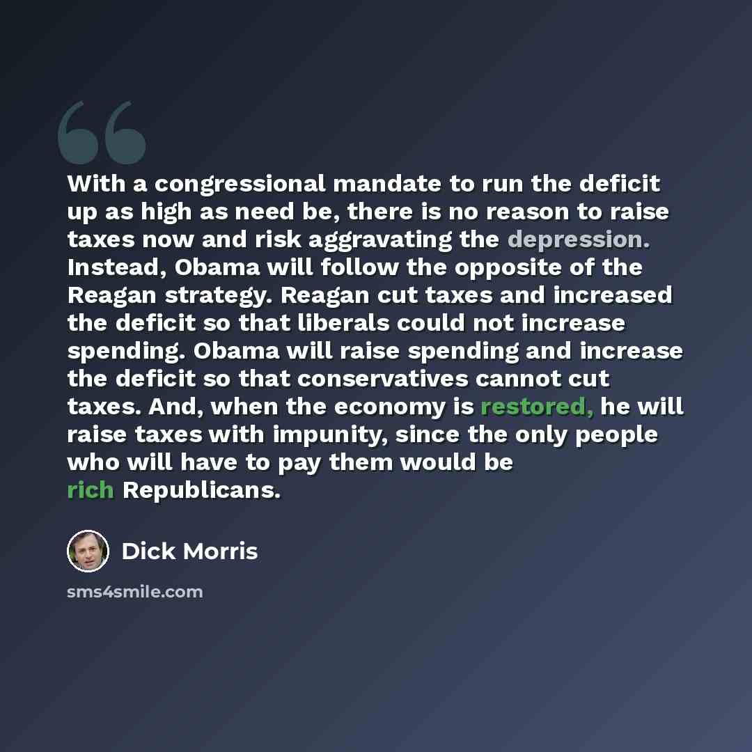 “With a congressional mandate to run the deficit up as high as need be, there is no reason to raise taxes now and risk aggravating the depression. Instead, Obama will follow the opposite of the Reagan strategy. Reagan cut taxes and increased the deficit so that liberals could not increase spending…” quote by Dick Morris