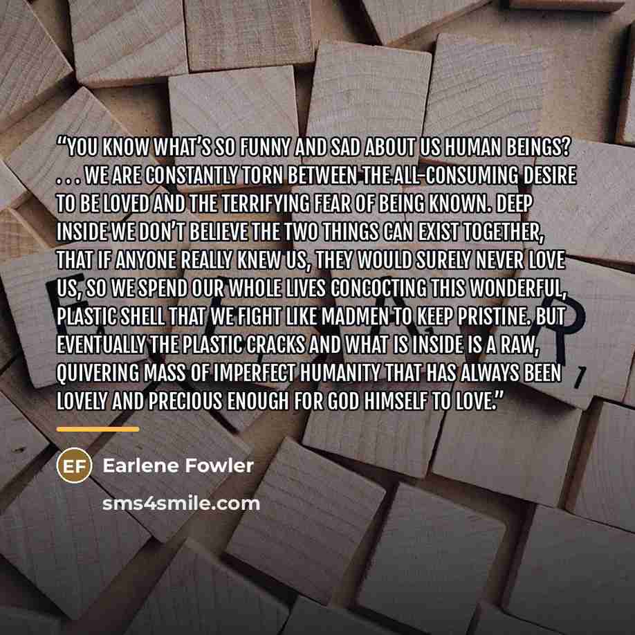 “You know what’s so funny and sad about us human beings? . . . We are constantly torn between the all-consuming desire to be loved and the terrifying fear of being known. Deep inside we don’t believe the two things can exist together, that if anyone really knew us, they would surely never love us…” quote by Earlene Fowler