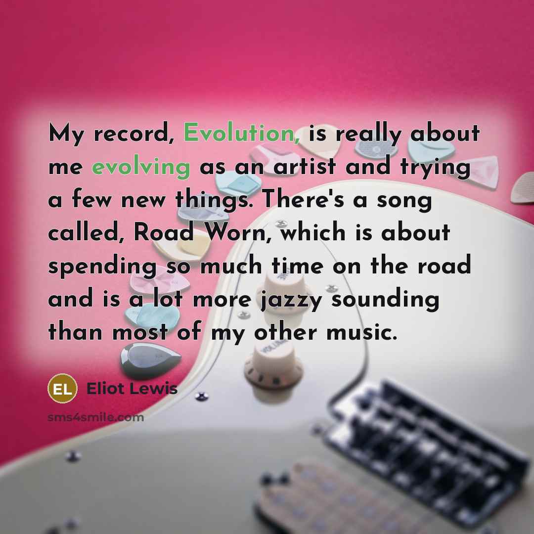 “My record, Evolution, is really about me evolving as an artist and trying a few new things. There's a song called, Road Worn, which is about spending so much time on the road and is a lot more jazzy sounding than most of my other music.” quote by Eliot Lewis