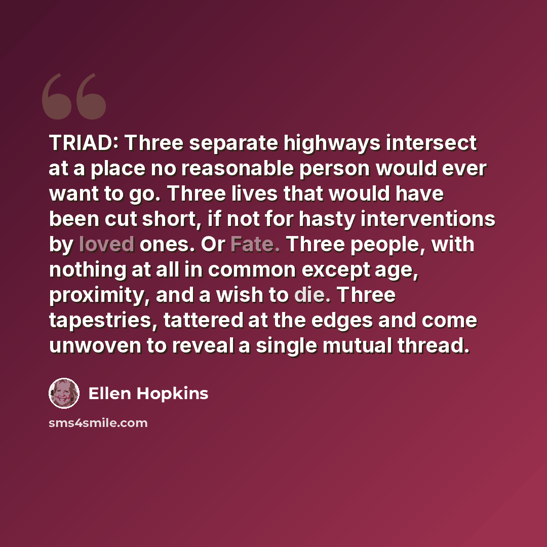 “TRIAD: Three separate highways intersect at a place no reasonable person would ever want to go. Three lives that would have been cut short, if not for hasty interventions by loved ones. Or Fate. Three people, with nothing at all in common except age, proximity, and a wish to die. Three tapestries…” quote by Ellen Hopkins