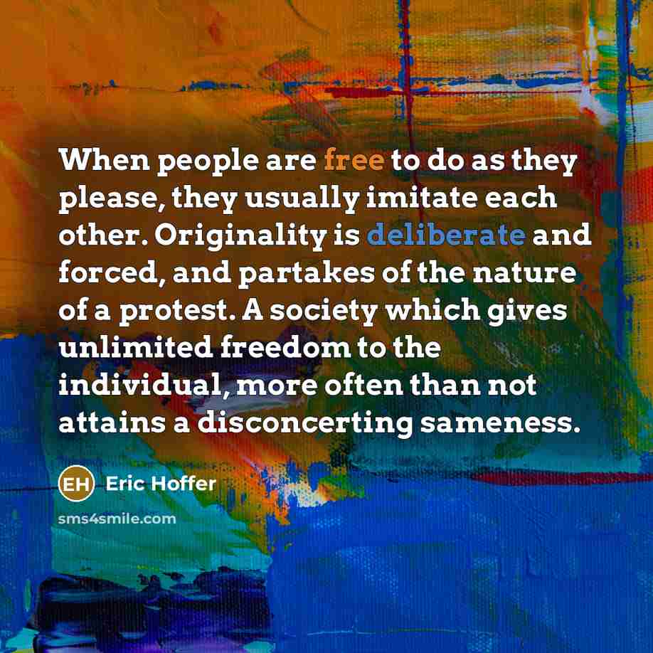 “When people are free to do as they please, they usually imitate each other. Originality is deliberate and forced, and partakes of the nature of a protest. A society which gives unlimited freedom to the individual, more often than not attains a disconcerting sameness.” quote by Eric Hoffer