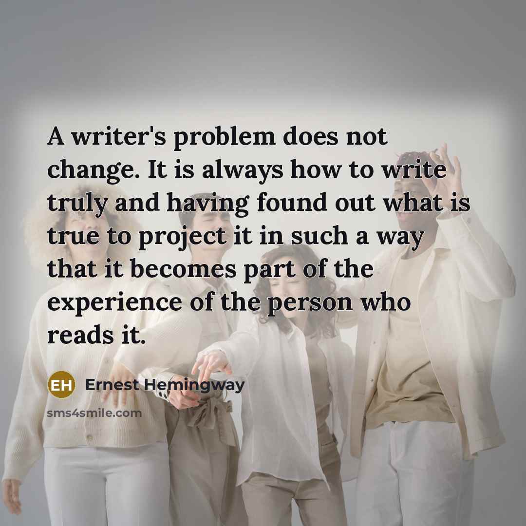 “A writer's problem does not change. It is always how to write truly and having found out what is true to project it in such a way that it becomes part of the experience of the person who reads it.” quote by Ernest Hemingway