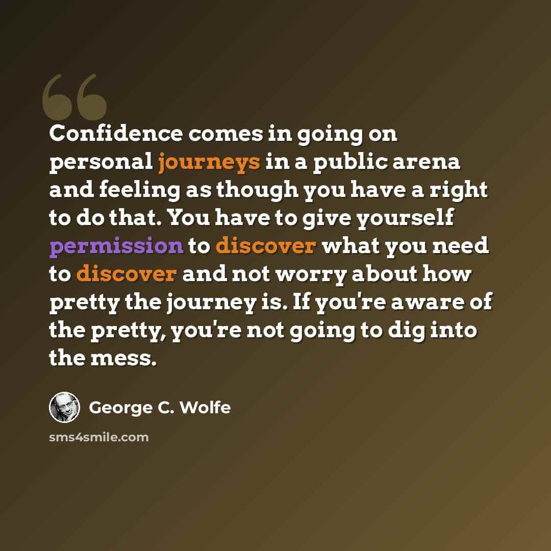 “Confidence comes in going on personal journeys in a public arena and feeling as though you have a right to do that. You have to give yourself permission to discover what you need to discover and not worry about how pretty the journey is. If you're aware of the pretty, you're not going to dig into…” quote by George C. Wolfe