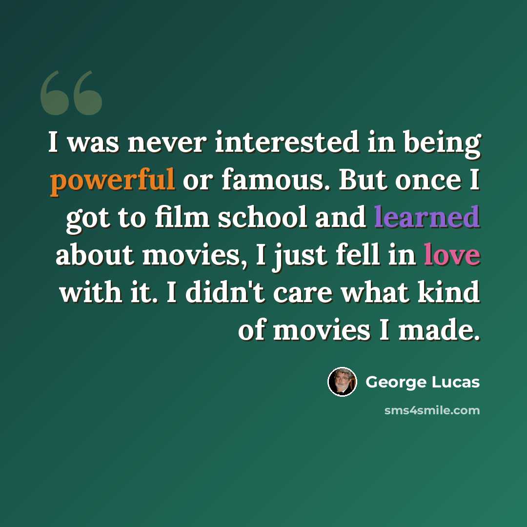 “I was never interested in being powerful or famous. But once I got to film school and learned about movies, I just fell in love with it. I didn't care what kind of movies I made.” quote by George Lucas