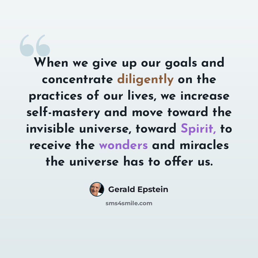 “When we give up our goals and concentrate diligently on the practices of our lives, we increase self-mastery and move toward the invisible universe, toward Spirit, to receive the wonders and miracles the universe has to offer us.” quote by Gerald Epstein