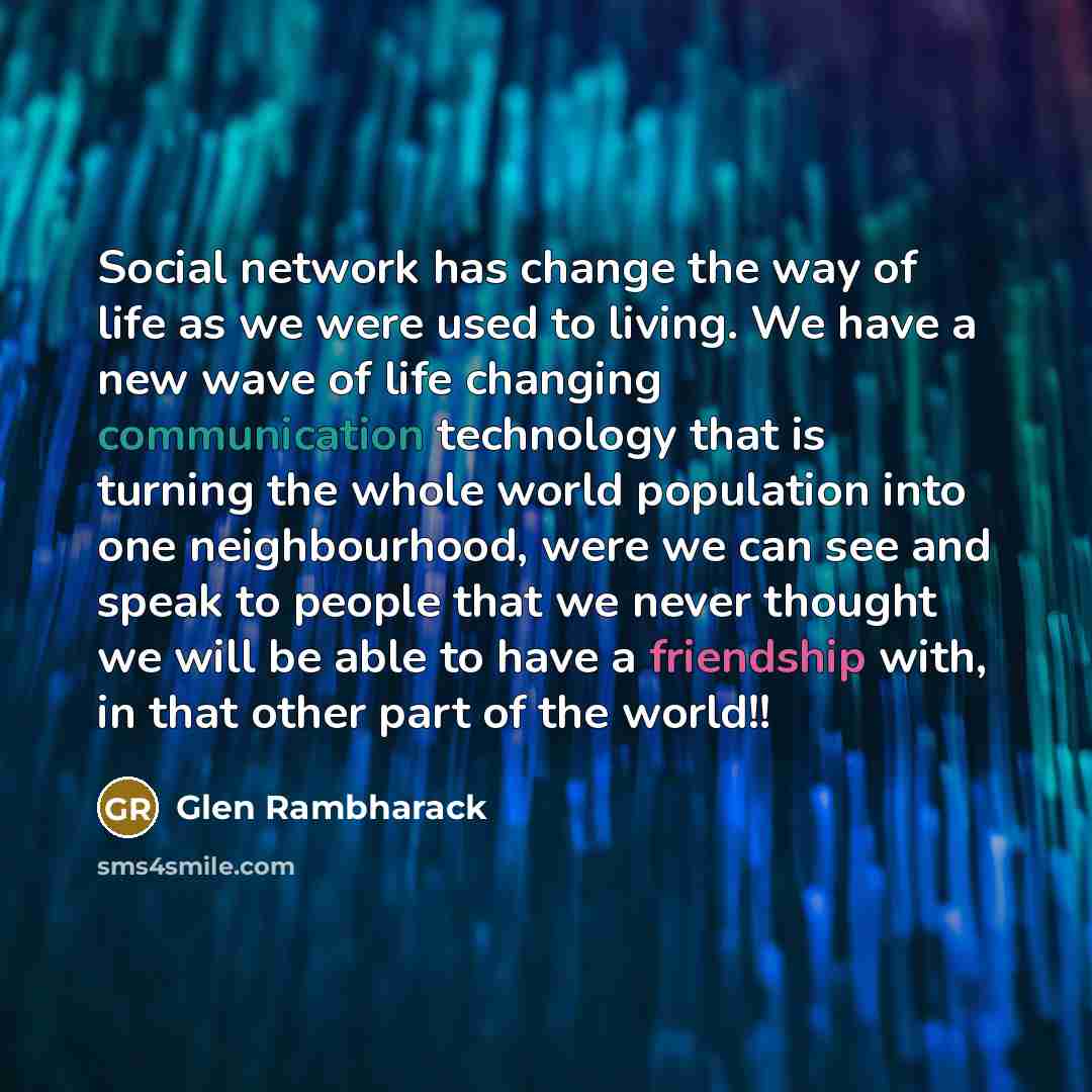 “Social network has change the way of life as we were used to living. We have a new wave of life changing communication technology that is turning the whole world population into one neighbourhood, were we can see and speak to people that we never thought we will be able to have a friendship with…” quote by Glen Rambharack