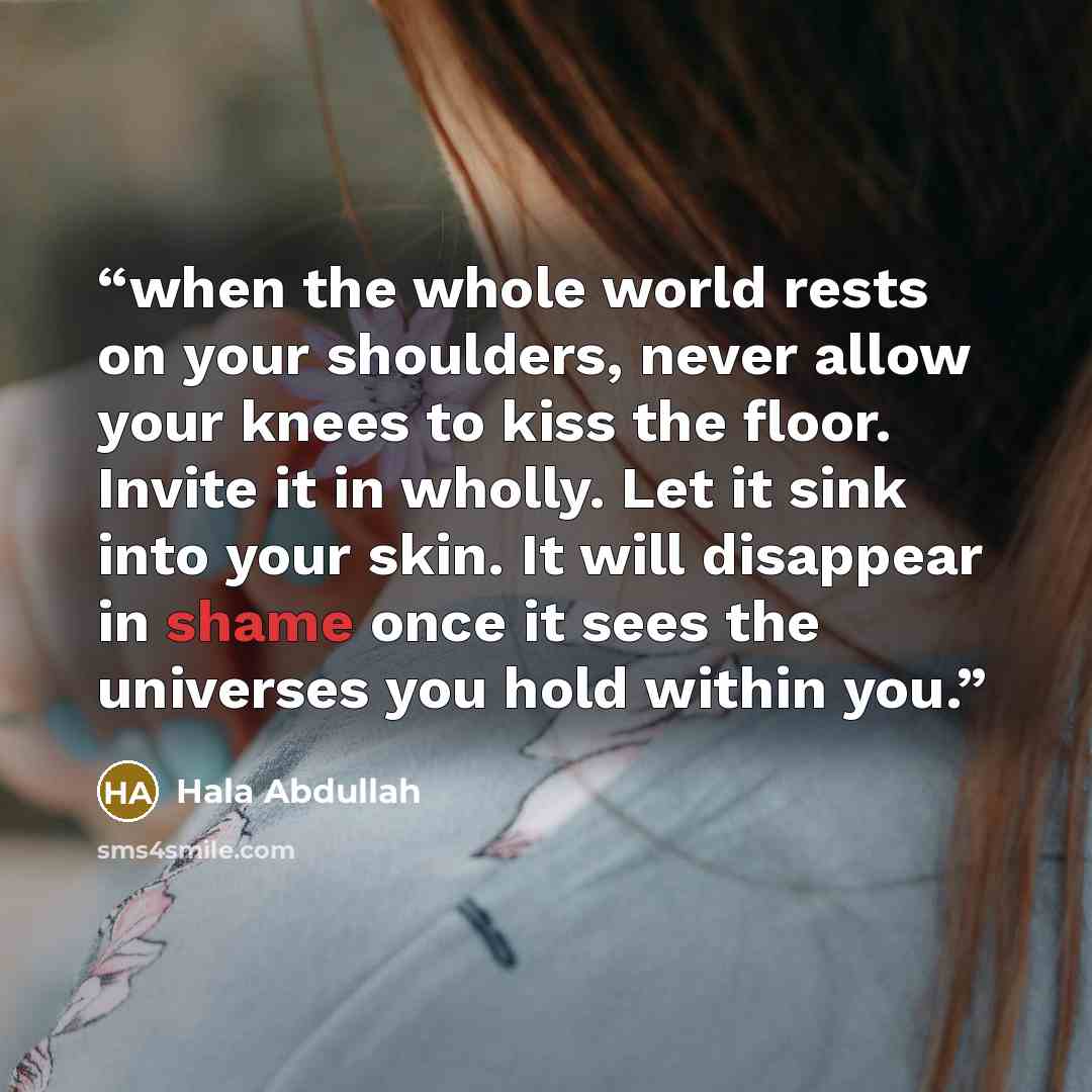 “when the whole world rests on your shoulders, never allow your knees to kiss the floor. Invite it in wholly. Let it sink into your skin. It will disappear in shame once it sees the universes you hold within you.” quote by Hala Abdullah