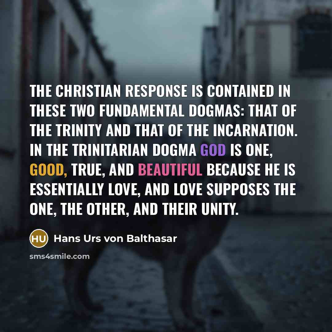 “The Christian response is contained in these two fundamental dogmas: that of the Trinity and that of the Incarnation. In the trinitarian dogma God is one, good, true, and beautiful because he is essentially Love, and Love supposes the one, the other, and their unity.” quote by Hans Urs von Balthasar