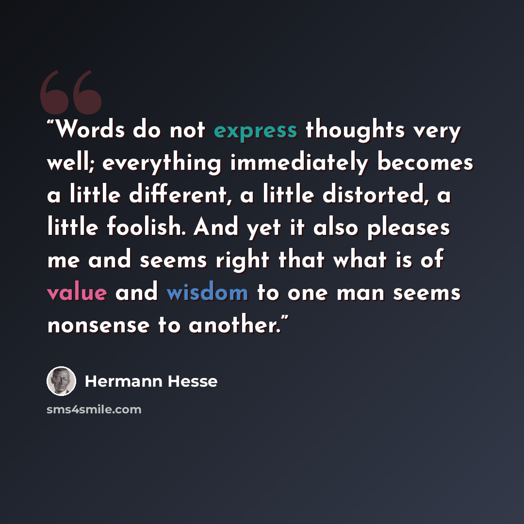 “Words do not express thoughts very well; everything immediately becomes a little different, a little distorted, a little foolish. And yet it also pleases me and seems right that what is of value and wisdom to one man seems nonsense to another.” quote by Hermann Hesse