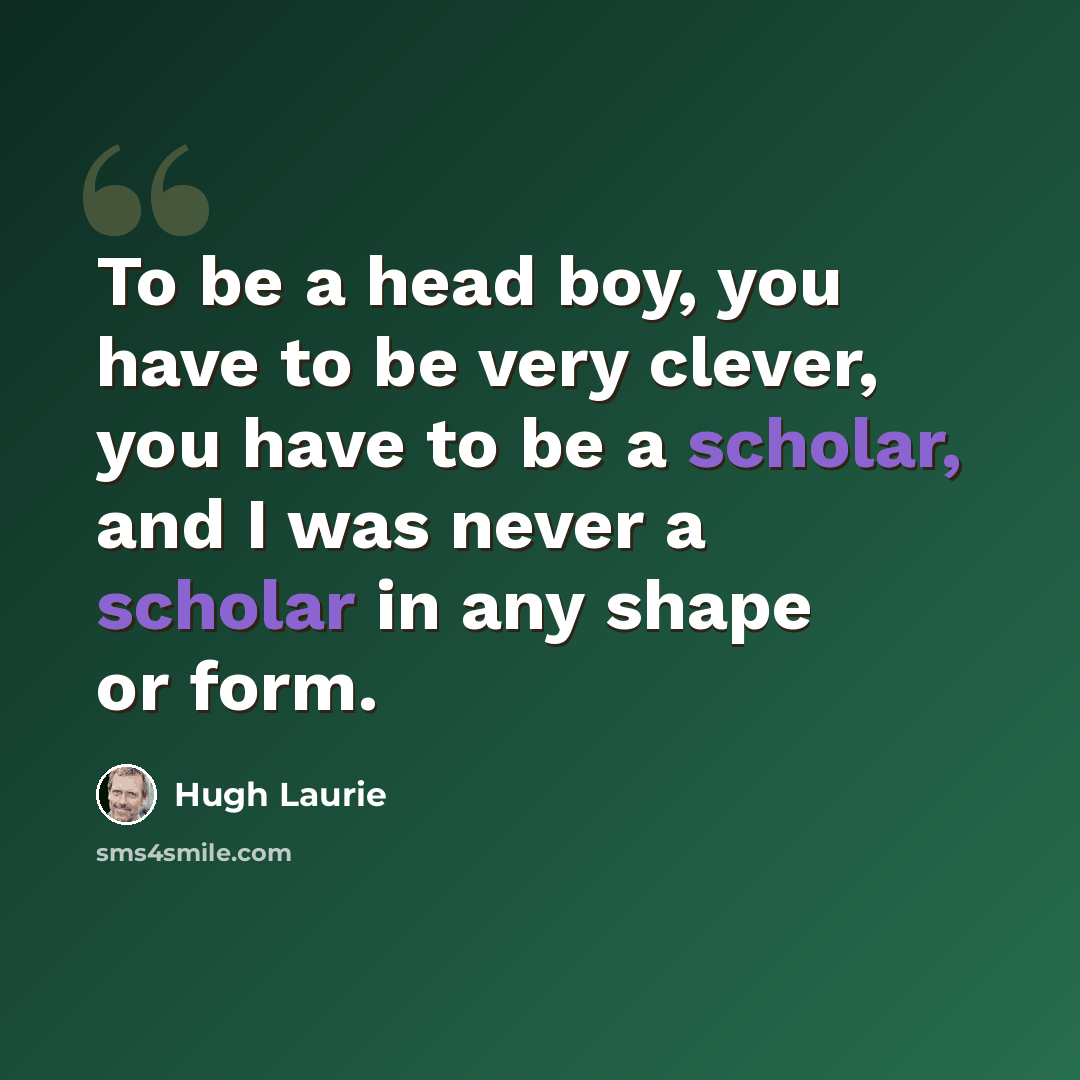 “To be a head boy, you have to be very clever, you have to be a scholar, and I was never a scholar in any shape or form.” quote by Hugh Laurie