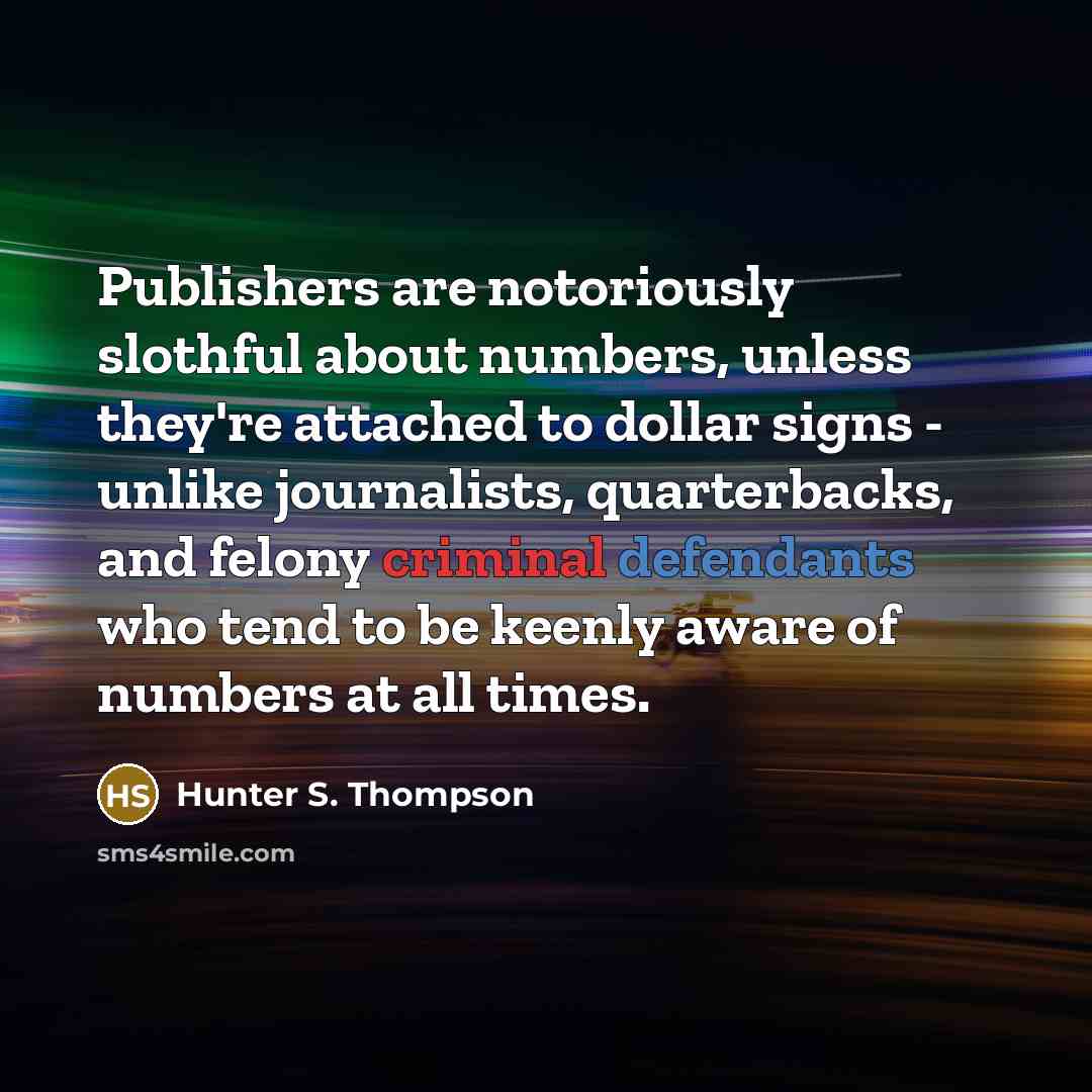 “Publishers are notoriously slothful about numbers, unless they're attached to dollar signs - unlike journalists, quarterbacks, and felony criminal defendants who tend to be keenly aware of numbers at all times.” quote by Hunter S. Thompson