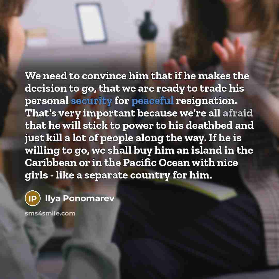 “We need to convince him that if he makes the decision to go, that we are ready to trade his personal security for peaceful resignation. That's very important because we're all afraid that he will stick to power to his deathbed and just kill a lot of people along the way. If he is willing to go, we…” quote by Ilya Ponomarev