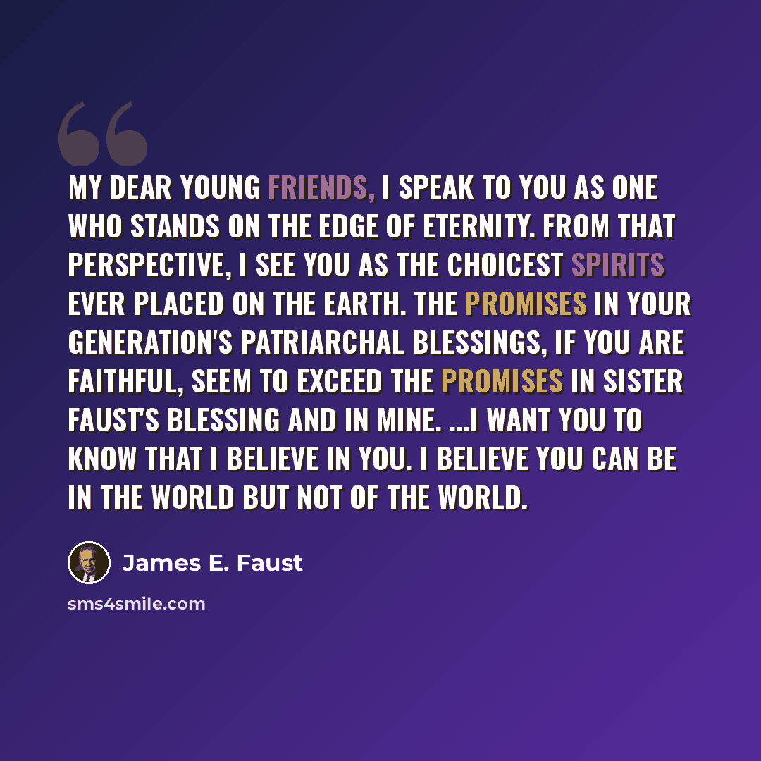 “My dear young friends, I speak to you as one who stands on the edge of eternity. From that perspective, I see you as the choicest spirits ever placed on the earth. The promises in your generation's patriarchal blessings, if you are faithful, seem to exceed the promises in Sister Faust's blessing…” quote by James E. Faust