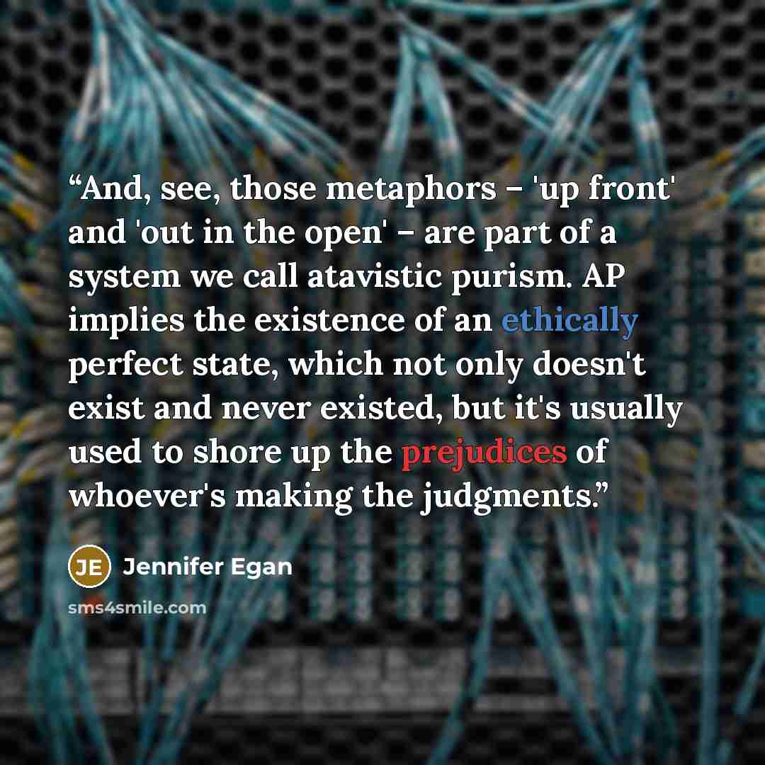 “And, see, those metaphors – 'up front' and 'out in the open' – are part of a system we call atavistic purism. AP implies the existence of an ethically perfect state, which not only doesn't exist and never existed, but it's usually used to shore up the prejudices of whoever's making the judgments.” quote by Jennifer Egan