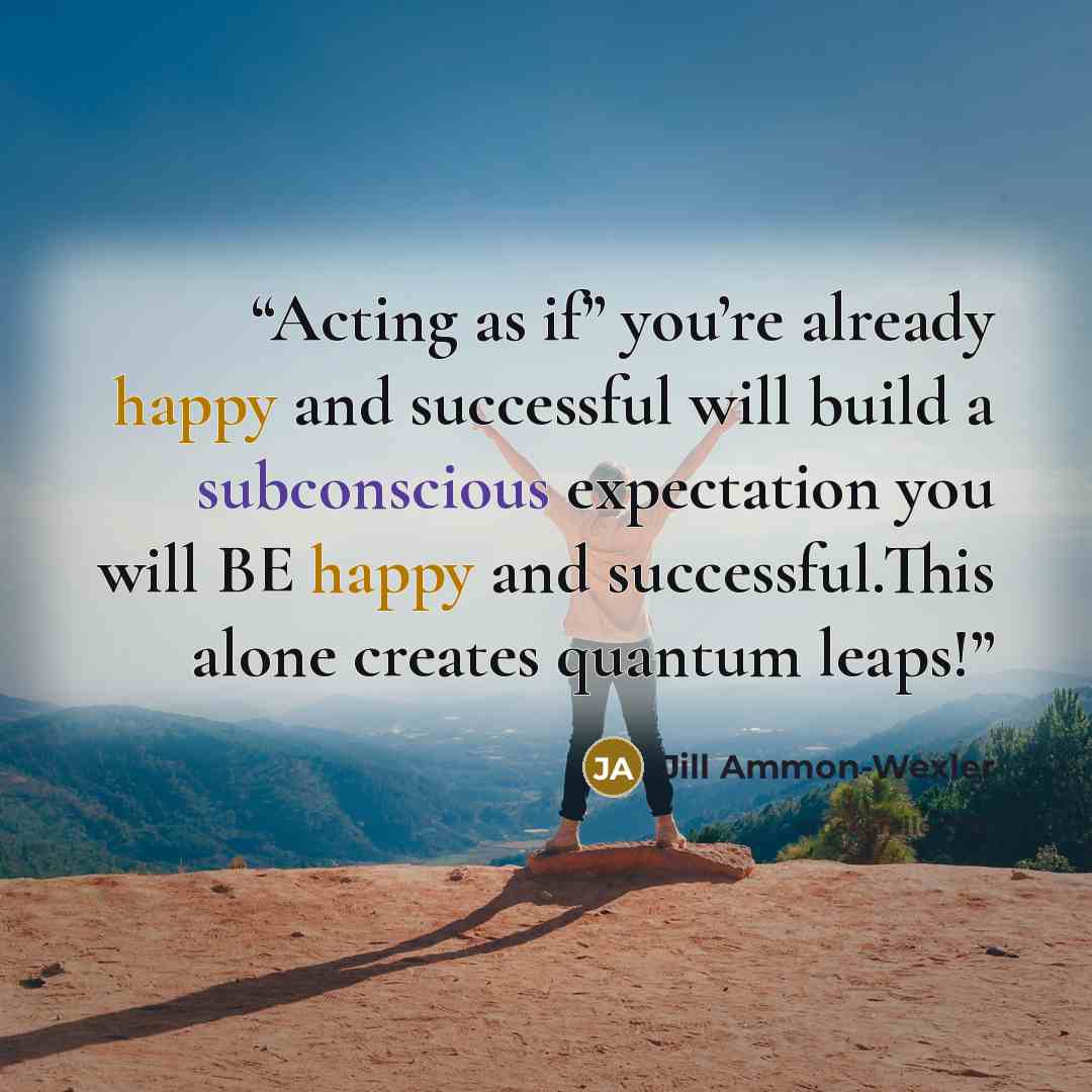 “Acting as if” you’re already happy and successful will build a subconscious expectation you will BE happy and successful.This alone creates quantum leaps!” quote by Jill Ammon-Wexler