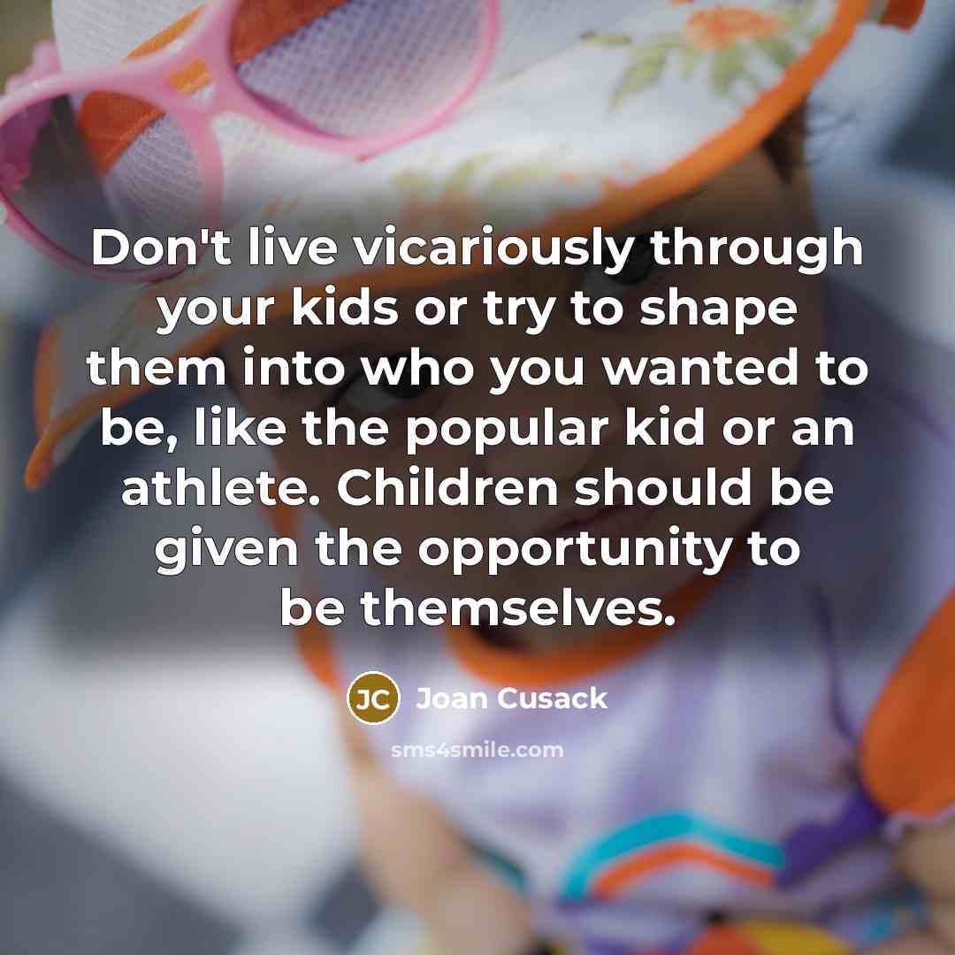“Don't live vicariously through your kids or try to shape them into who you wanted to be, like the popular kid or an athlete. Children should be given the opportunity to be themselves.” quote by Joan Cusack