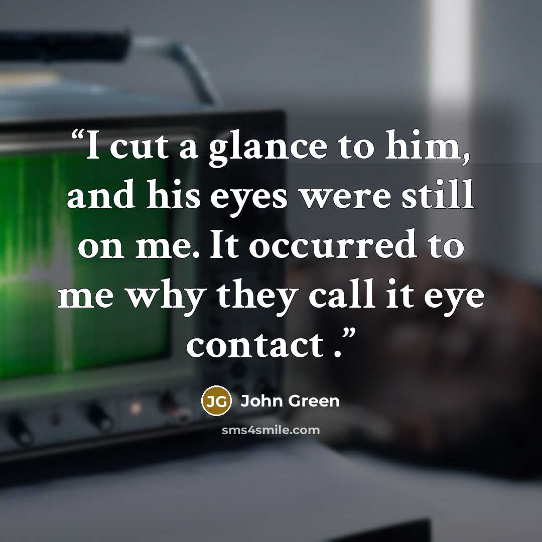 “I cut a glance to him, and his eyes were still on me. It occurred to me why they call it eye contact .” quote by John Green