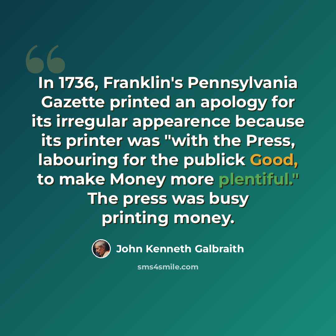 “In 1736, Franklin's Pennsylvania Gazette printed an apology for its irregular appearence because its printer was "with the Press, labouring for the publick Good, to make Money more plentiful." The press was busy printing money.” quote by John Kenneth Galbraith