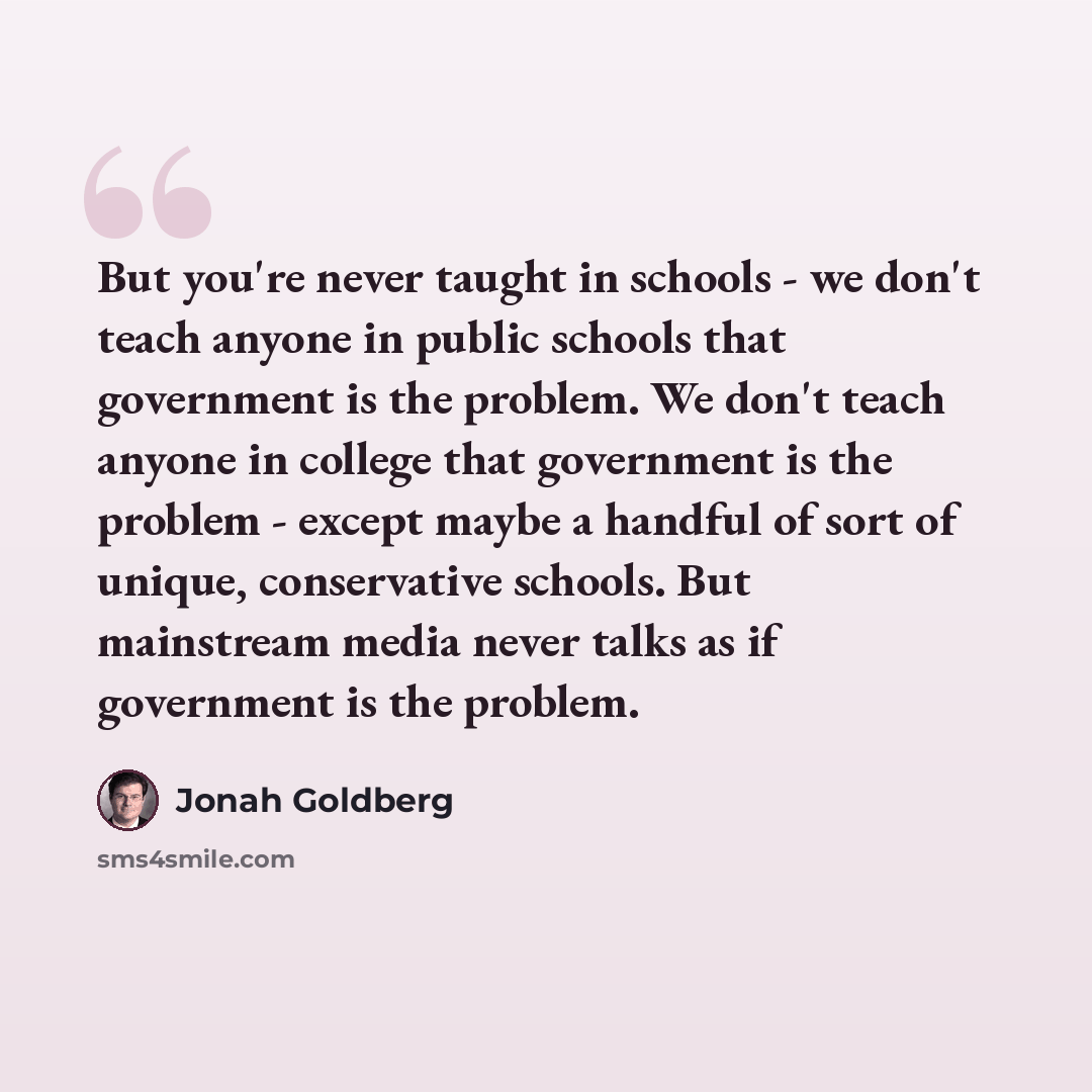“But you're never taught in schools - we don't teach anyone in public schools that government is the problem. We don't teach anyone in college that government is the problem - except maybe a handful of sort of unique, conservative schools. But mainstream media never talks as if government is the…” quote by Jonah Goldberg