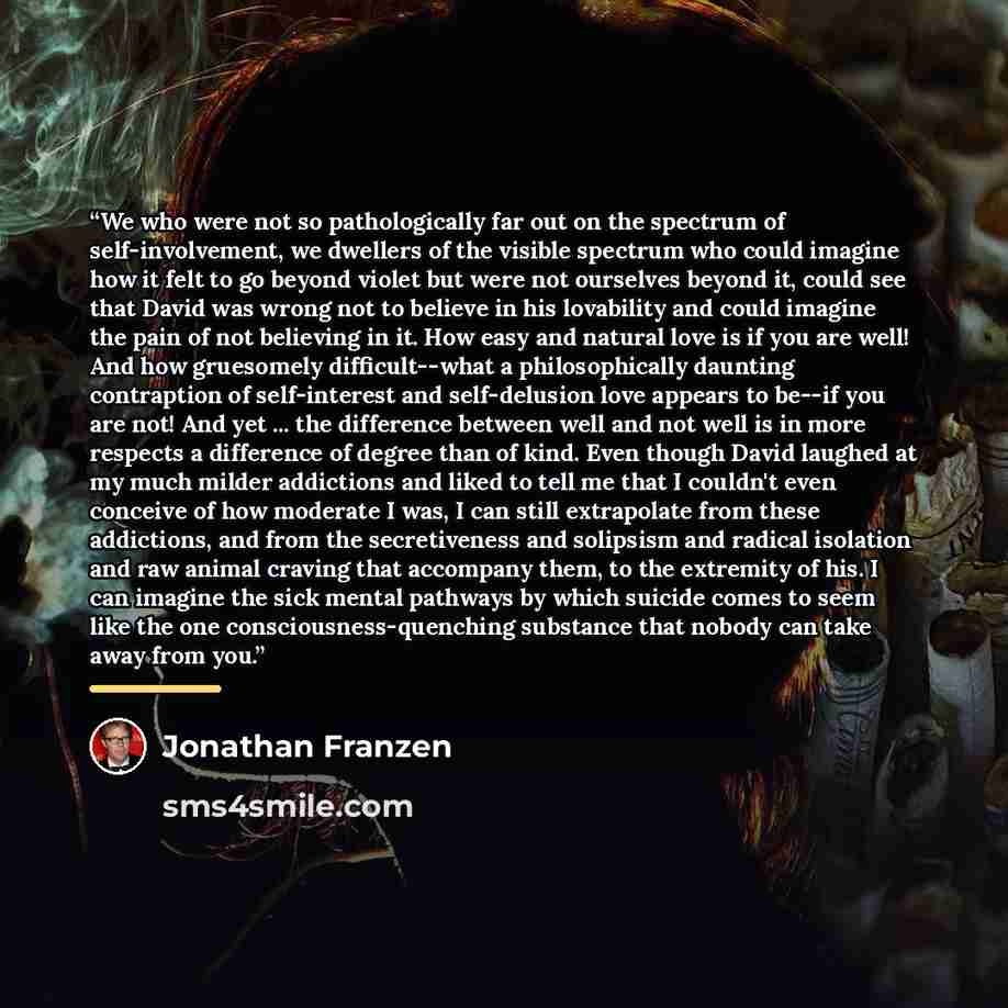 “We who were not so pathologically far out on the spectrum of self-involvement, we dwellers of the visible spectrum who could imagine how it felt to go beyond violet but were not ourselves beyond it, could see that David was wrong not to believe in his lovability and could imagine the pain of not…” quote by Jonathan Franzen
