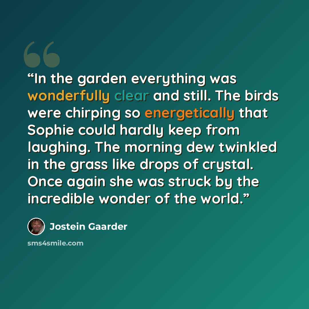 “In the garden everything was wonderfully clear and still. The birds were chirping so energetically that Sophie could hardly keep from laughing. The morning dew twinkled in the grass like drops of crystal. Once again she was struck by the incredible wonder of the world.” quote by Jostein Gaarder