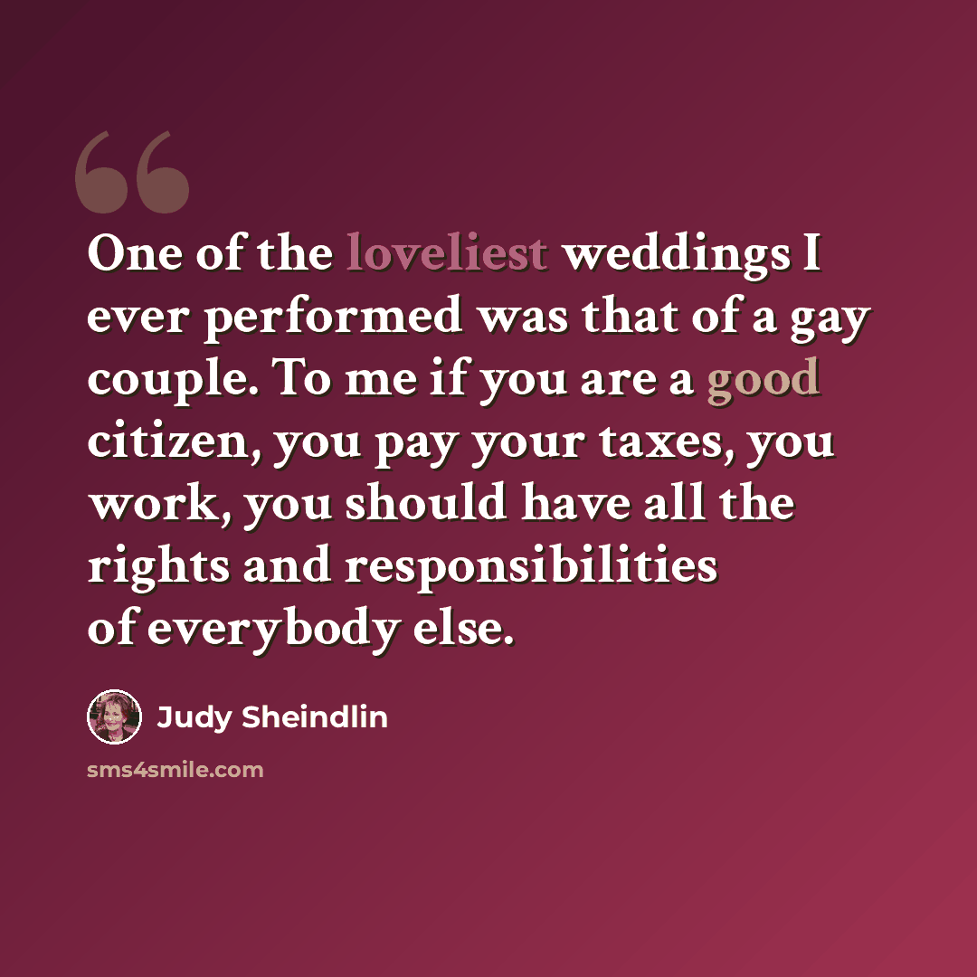 “One of the loveliest weddings I ever performed was that of a gay couple. To me if you are a good citizen, you pay your taxes, you work, you should have all the rights and responsibilities of everybody else.” quote by Judy Sheindlin