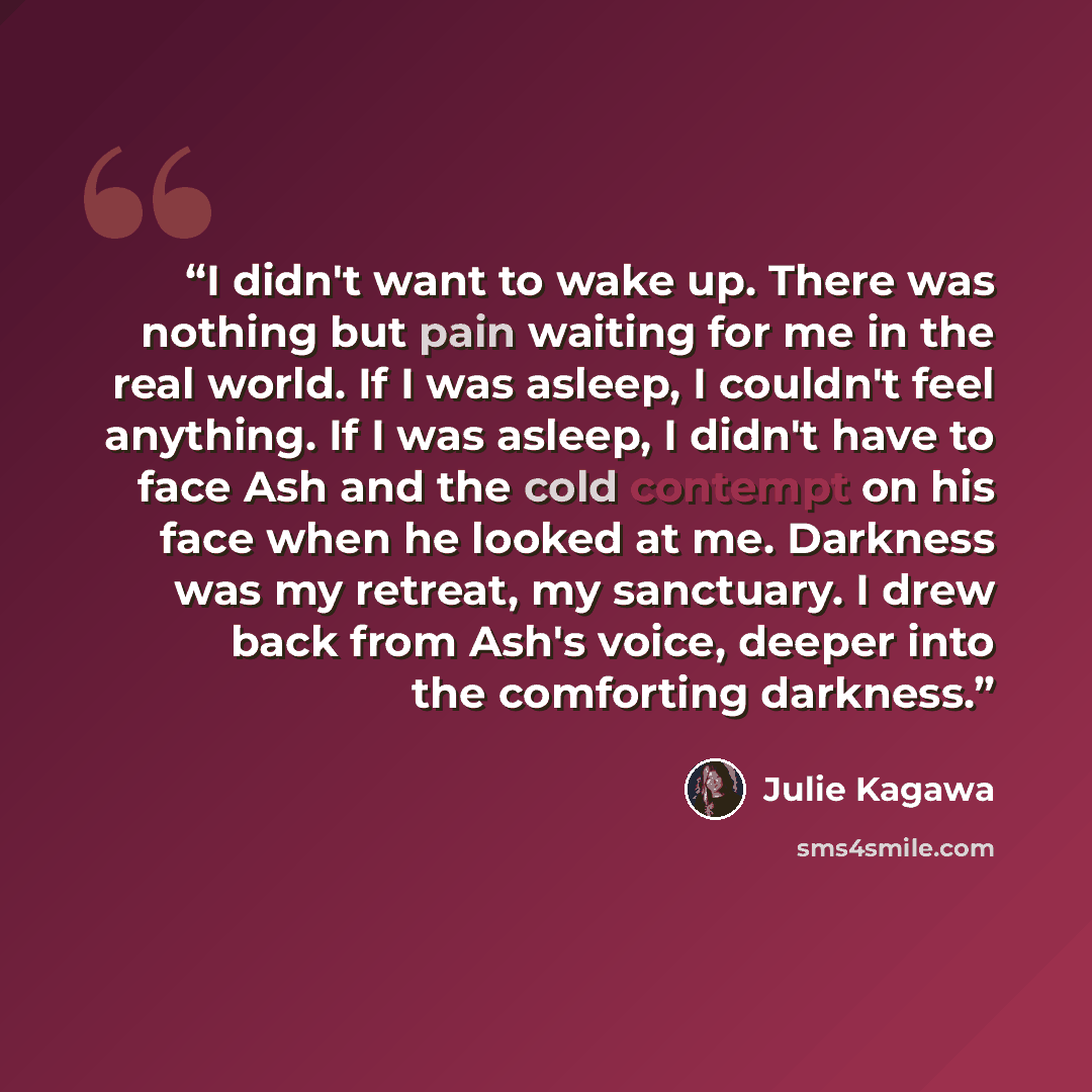 “I didn't want to wake up. There was nothing but pain waiting for me in the real world. If I was asleep, I couldn't feel anything. If I was asleep, I didn't have to face Ash and the cold contempt on his face when he looked at me. Darkness was my retreat, my sanctuary. I drew back from Ash's voice…” quote by Julie Kagawa