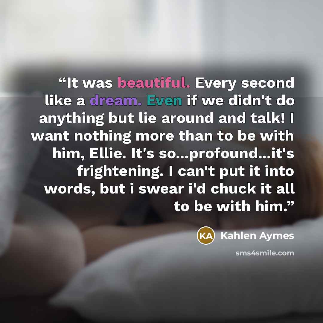 “It was beautiful. Every second like a dream. Even if we didn't do anything but lie around and talk! I want nothing more than to be with him, Ellie. It's so...profound...it's frightening. I can't put it into words, but i swear i'd chuck it all to be with him.” quote by Kahlen Aymes