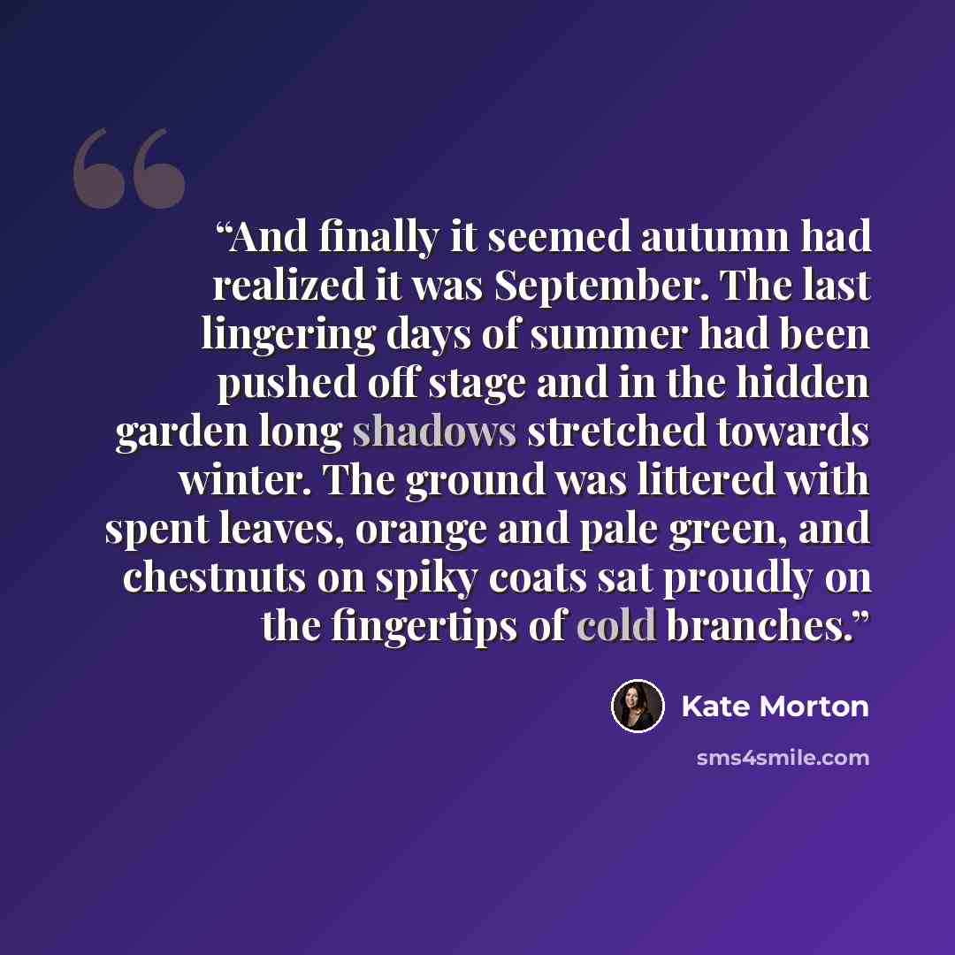 “And finally it seemed autumn had realized it was September. The last lingering days of summer had been pushed off stage and in the hidden garden long shadows stretched towards winter. The ground was littered with spent leaves, orange and pale green, and chestnuts on spiky coats sat proudly on the…” quote by Kate Morton
