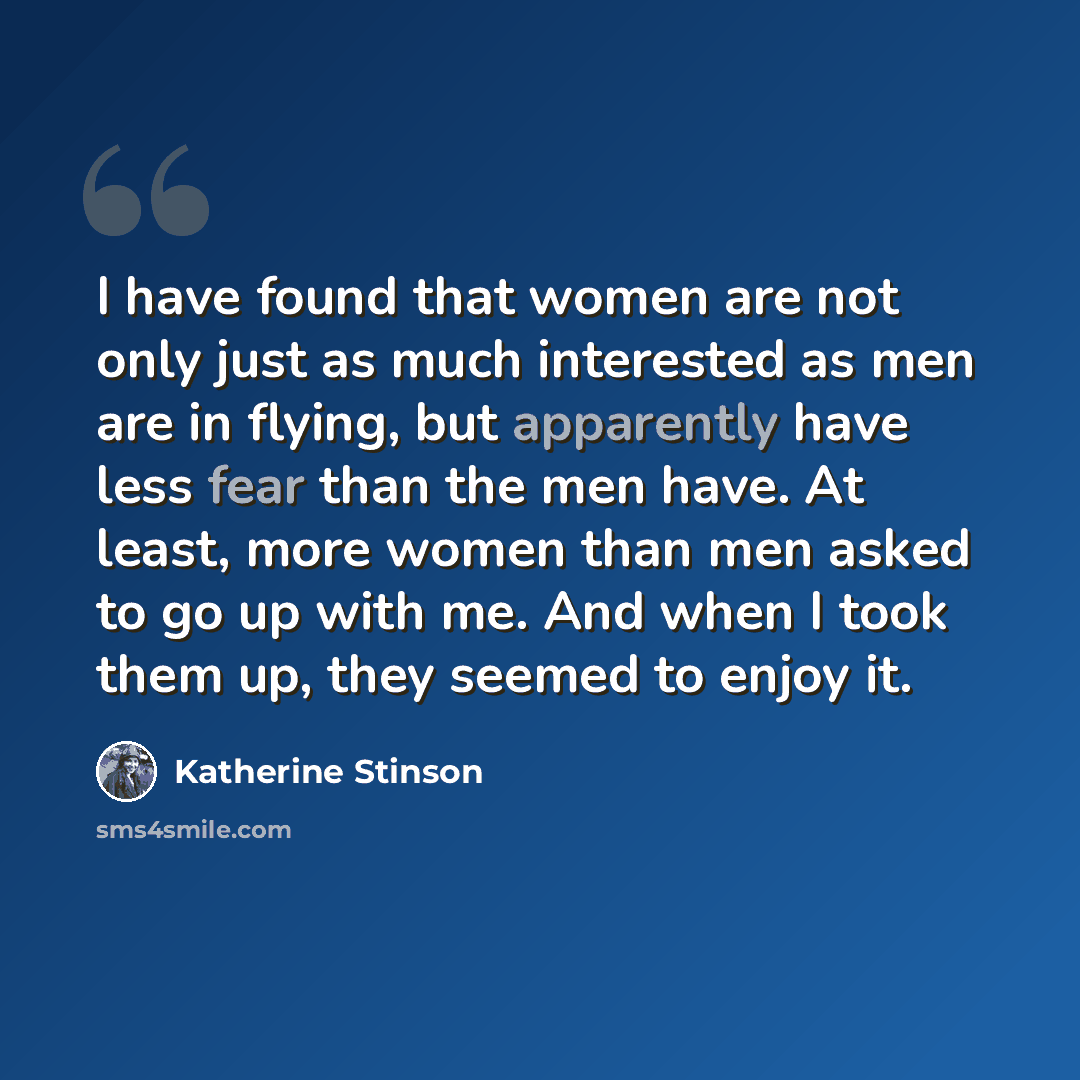 “I have found that women are not only just as much interested as men are in flying, but apparently have less fear than the men have. At least, more women than men asked to go up with me. And when I took them up, they seemed to enjoy it.” quote by Katherine Stinson