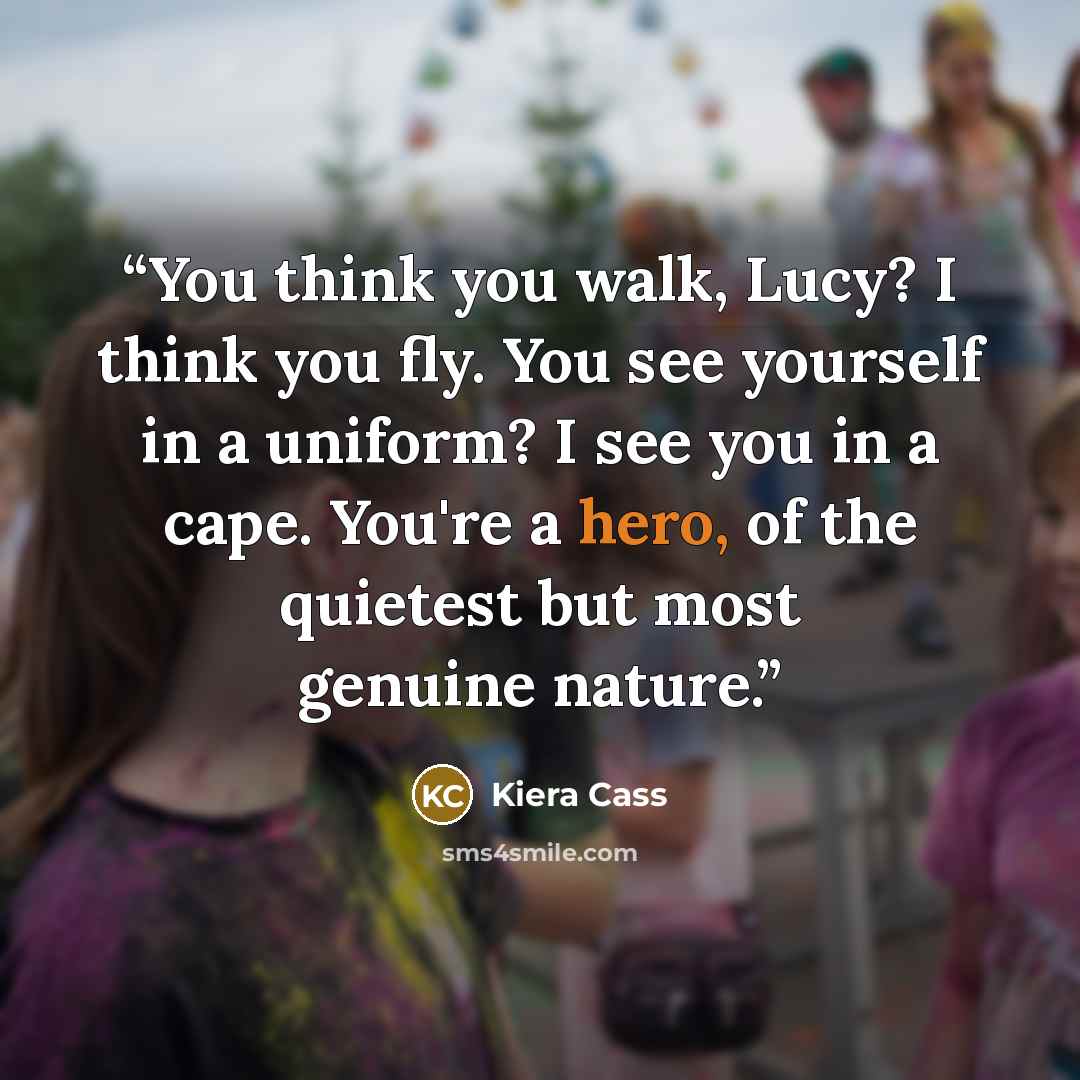 “You think you walk, Lucy? I think you fly. You see yourself in a uniform? I see you in a cape. You're a hero, of the quietest but most genuine nature.” quote by Kiera Cass