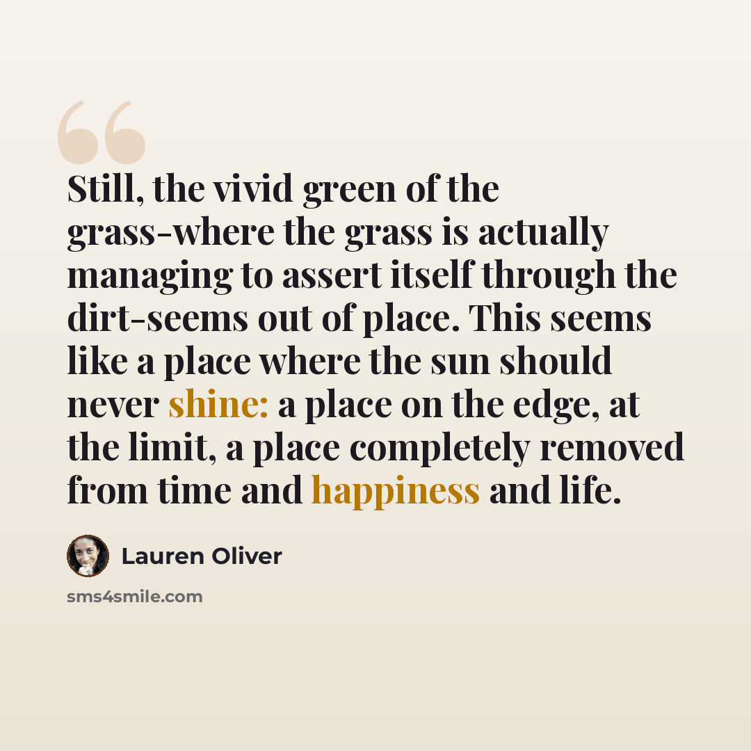 “Still, the vivid green of the grass-where the grass is actually managing to assert itself through the dirt-seems out of place. This seems like a place where the sun should never shine: a place on the edge, at the limit, a place completely removed from time and happiness and life.” quote by Lauren Oliver