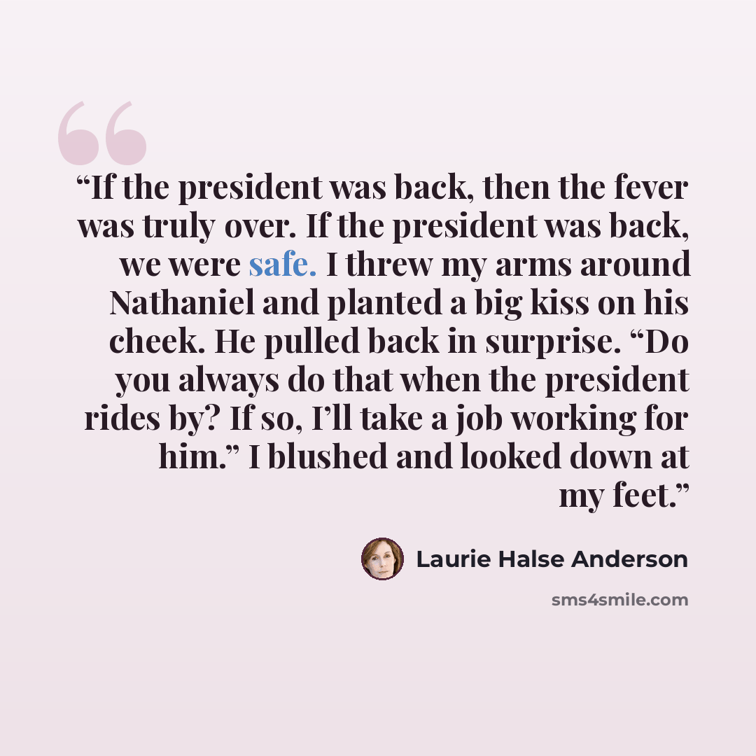 “If the president was back, then the fever was truly over. If the president was back, we were safe. I threw my arms around Nathaniel and planted a big kiss on his cheek. He pulled back in surprise. “Do you always do that when the president rides by? If so, I’ll take a job working for him.” I…” quote by Laurie Halse Anderson