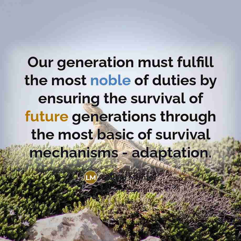 “Our generation must fulfill the most noble of duties by ensuring the survival of future generations through the most basic of survival mechanisms - adaptation.” quote by Leilani Munter