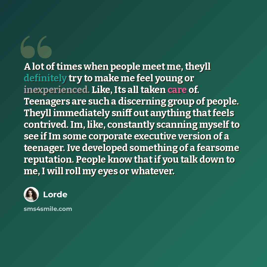 “A lot of times when people meet me, theyll definitely try to make me feel young or inexperienced. Like, Its all taken care of. Teenagers are such a discerning group of people. Theyll immediately sniff out anything that feels contrived. Im, like, constantly scanning myself to see if Im some…” quote by Lorde
