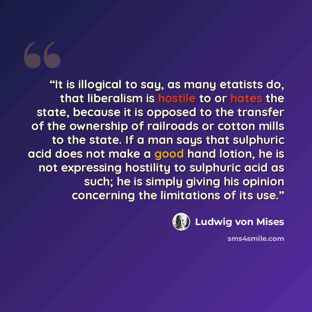 “It is illogical to say, as many etatists do, that liberalism is hostile to or hates the state, because it is opposed to the transfer of the ownership of railroads or cotton mills to the state. If a man says that sulphuric acid does not make a good hand lotion, he is not expressing hostility to…” quote by Ludwig von Mises