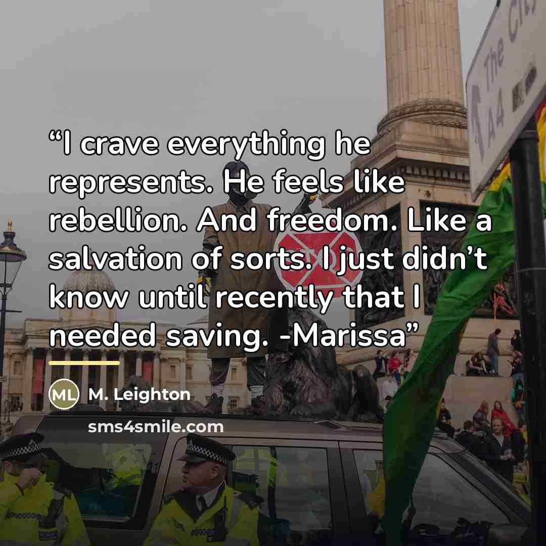 “I crave everything he represents. He feels like rebellion. And freedom. Like a salvation of sorts. I just didn’t know until recently that I needed saving. -Marissa” quote by M. Leighton