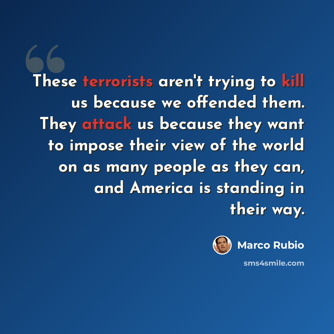 “These terrorists aren't trying to kill us because we offended them. They attack us because they want to impose their view of the world on as many people as they can, and America is standing in their way.” quote by Marco Rubio