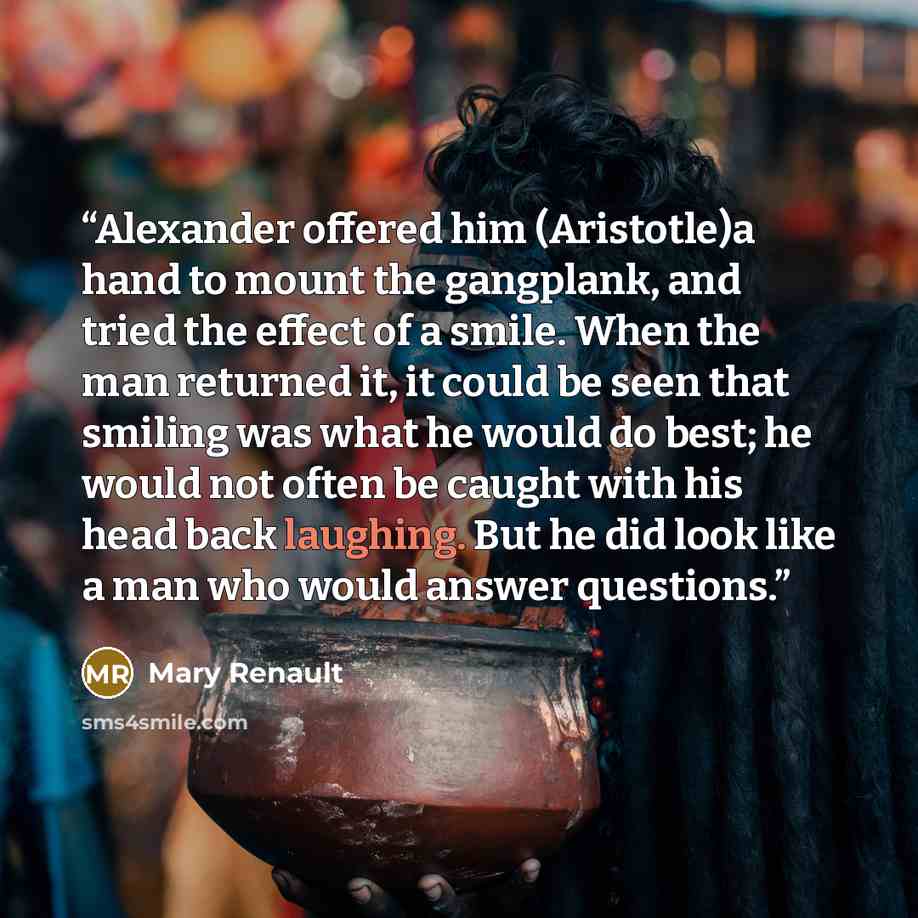 “Alexander offered him (Aristotle)a hand to mount the gangplank, and tried the effect of a smile. When the man returned it, it could be seen that smiling was what he would do best; he would not often be caught with his head back laughing. But he did look like a man who would answer questions.” quote by Mary Renault