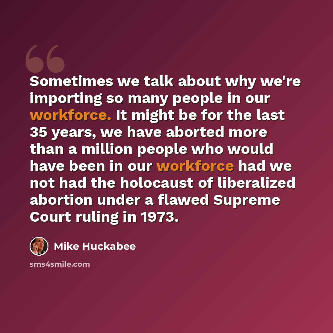 “Sometimes we talk about why we're importing so many people in our workforce. It might be for the last 35 years, we have aborted more than a million people who would have been in our workforce had we not had the holocaust of liberalized abortion under a flawed Supreme Court ruling in 1973.” quote by Mike Huckabee